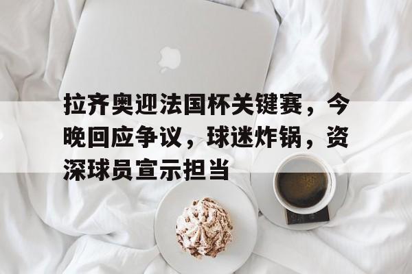 英雄联盟竞猜-拉齐奥迎法国杯关键赛，今晚回应争议，球迷炸锅，资深球员宣示担当的简单介绍