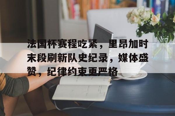 英雄联盟竞猜-关于法国杯赛程吃紧，里昂加时末段刷新队史纪录，媒体盛赞，纪律约束更严格的信息